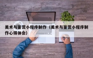 余江美术与鉴赏小程序制作（美术与鉴赏小程序制作心得体会）