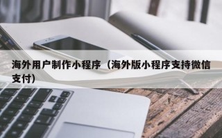 余江海外用户制作小程序（海外版小程序支持微信支付）