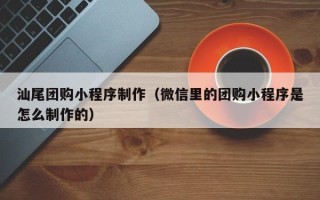 余江汕尾团购小程序制作（微信里的团购小程序是怎么制作的）